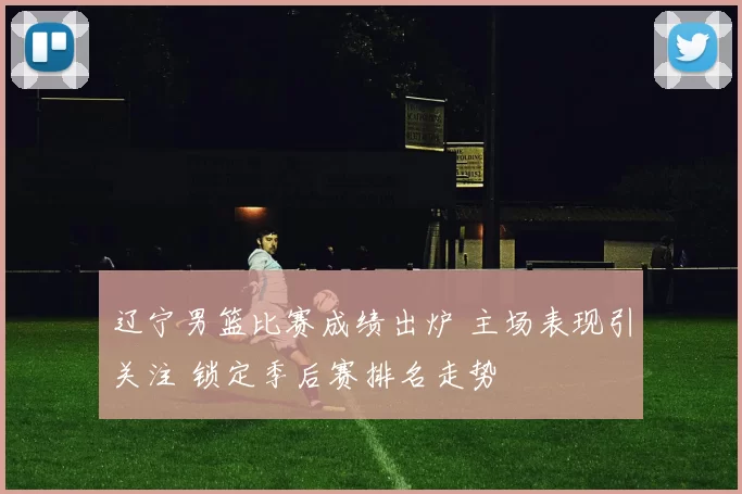 辽宁男篮比赛成绩出炉 主场表现引关注 锁定季后赛排名走势