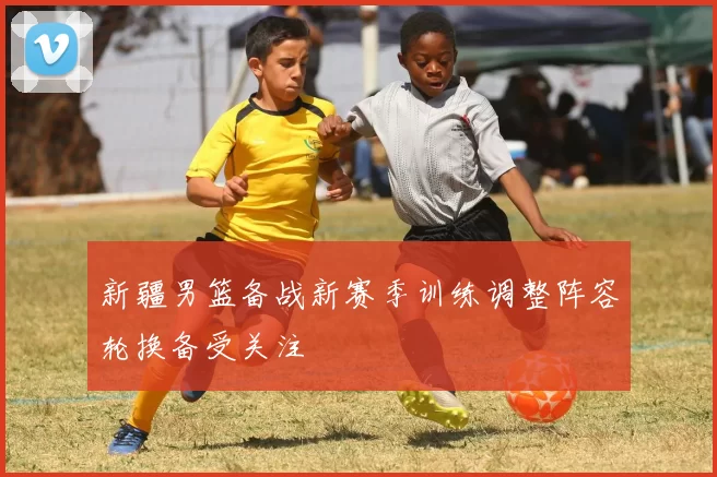 新疆男篮备战新赛季训练调整阵容轮换备受关注