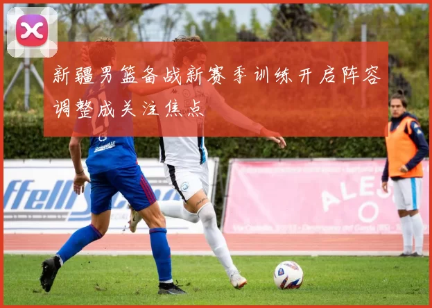 新疆男篮备战新赛季训练开启阵容调整成关注焦点