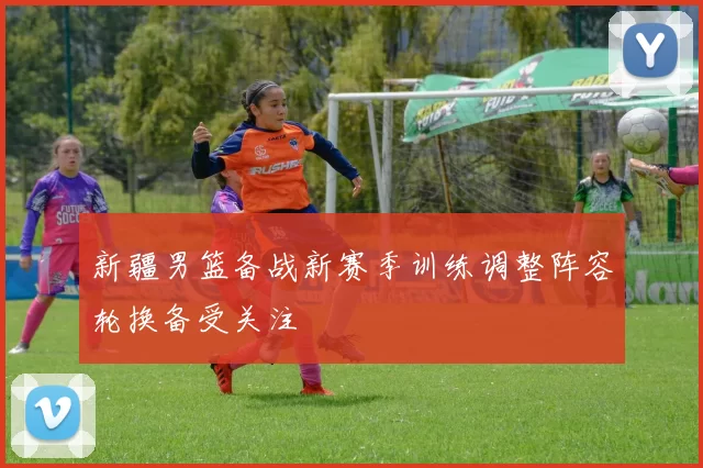 新疆男篮备战新赛季训练调整阵容轮换备受关注