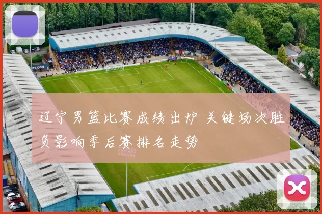 辽宁男篮比赛成绩出炉 关键场次胜负影响季后赛排名走势