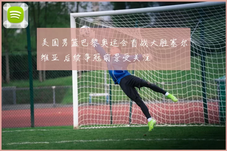 美国男篮巴黎奥运会首战大胜塞尔维亚 后续争冠前景受关注