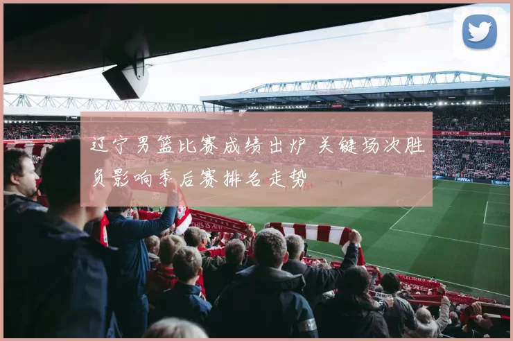 辽宁男篮比赛成绩出炉 关键场次胜负影响季后赛排名走势