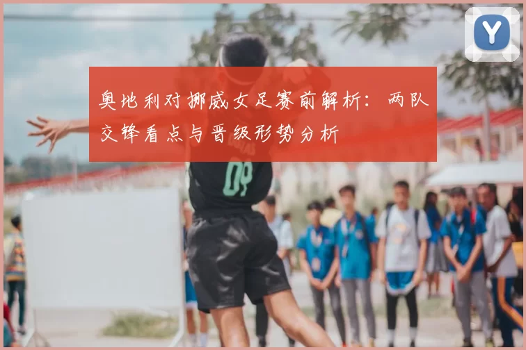 奥地利对挪威女足赛前解析：两队交锋看点与晋级形势分析