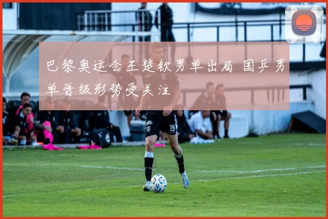 巴黎奥运会王楚钦男单出局 国乒男单晋级形势受关注