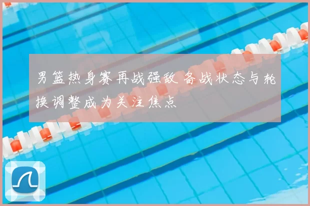 男篮热身赛再战强敌 备战状态与轮换调整成为关注焦点