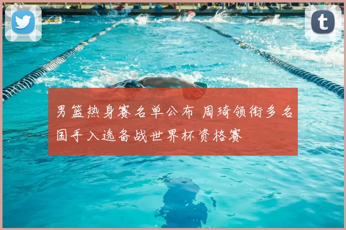 男篮热身赛名单公布 周琦领衔多名国手入选备战世界杯资格赛