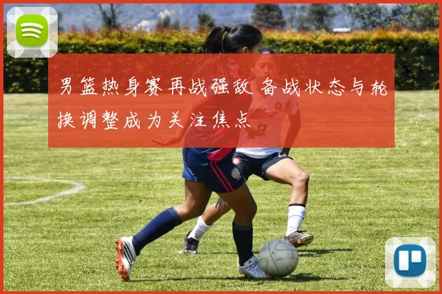 男篮热身赛再战强敌 备战状态与轮换调整成为关注焦点