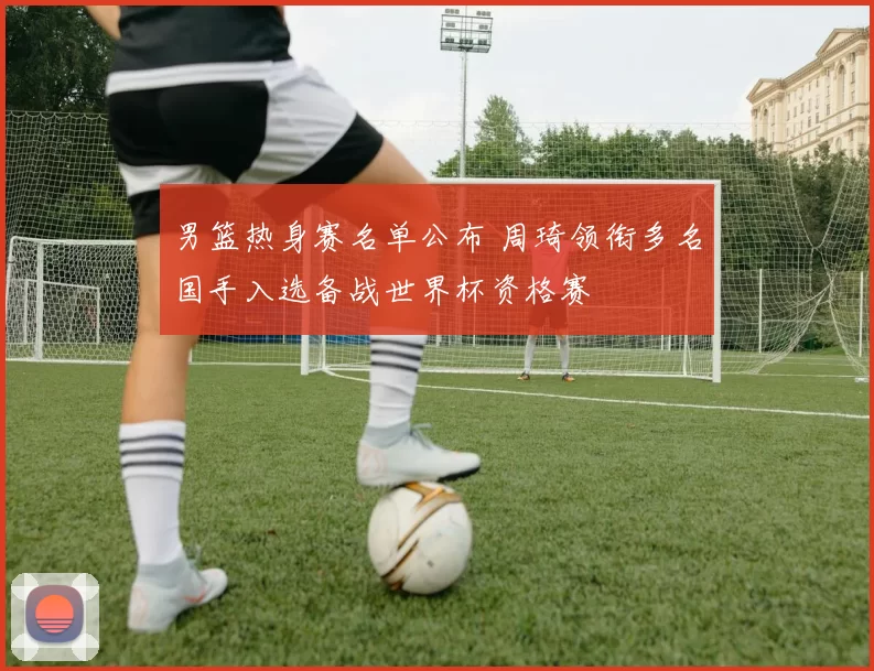 男篮热身赛名单公布 周琦领衔多名国手入选备战世界杯资格赛