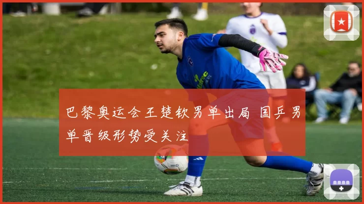 巴黎奥运会王楚钦男单出局 国乒男单晋级形势受关注