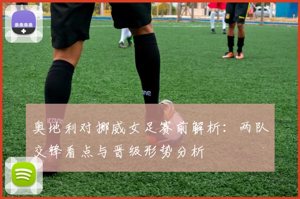 奥地利对挪威女足赛前解析：两队交锋看点与晋级形势分析