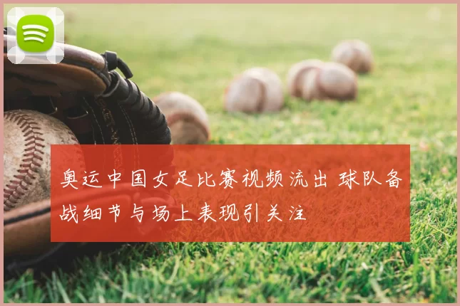 奥运中国女足比赛视频流出 球队备战细节与场上表现引关注