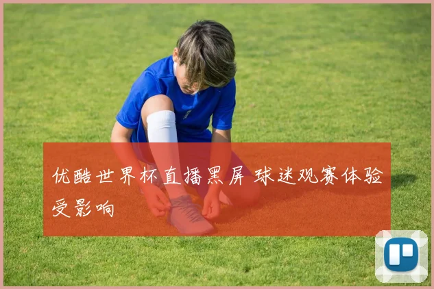 优酷世界杯直播黑屏 球迷观赛体验受影响