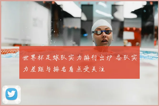 世界杯足球队实力排行出炉 各队实力差距与排名看点受关注