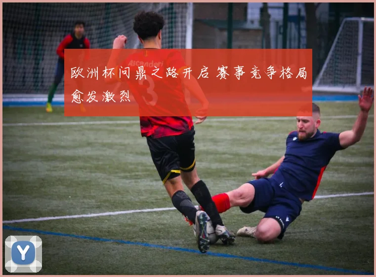 欧洲杯问鼎之路开启 赛事竞争格局愈发激烈